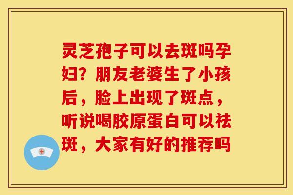 灵芝孢子可以去斑吗孕妇?朋友老婆生了小孩后,脸上出现了斑点,听说喝胶原蛋白可以祛斑,大家有好的推荐吗 灵芝孢子可以去斑吗孕妇?朋友老婆生了小孩后,脸上出现了斑点,听说喝胶原蛋白可以祛斑,大家有好的推荐吗