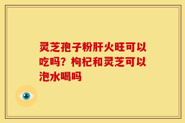 灵芝孢子粉火旺可以吃吗？枸杞和灵芝可以泡水喝吗