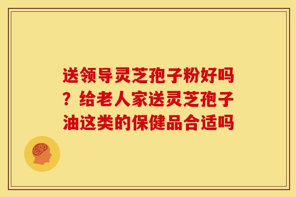 送领导灵芝孢子粉好吗?给老人家送灵芝孢子油这类的保健品合适吗 送领导灵芝孢子粉好吗?给老人家送灵芝孢子油这类的保健品合适吗