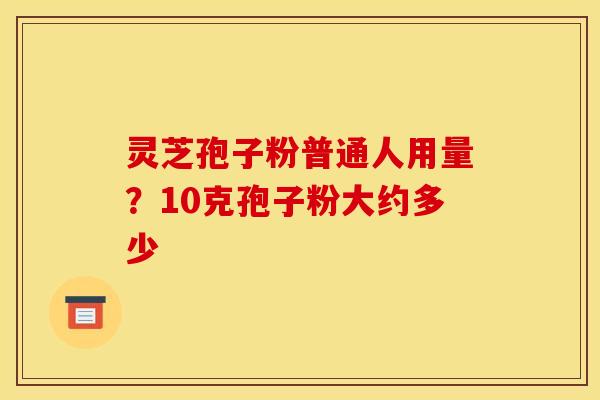 灵芝孢子粉普通人用量?10克孢子粉大约多少 灵芝孢子粉普通人用量?10克孢子粉大约多少