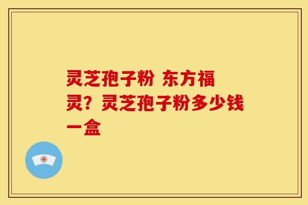 灵芝孢子粉 东方福 灵?灵芝孢子粉多少钱一盒 灵芝孢子粉 东方福 灵?灵芝孢子粉多少钱一盒
