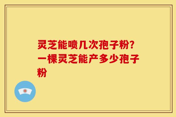 灵芝能喷几次孢子粉?一棵灵芝能产多少孢子粉 灵芝能喷几次孢子粉?一棵灵芝能产多少孢子粉