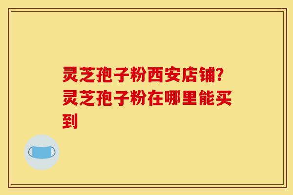 灵芝孢子粉西安店铺?灵芝孢子粉在哪里能买到 灵芝孢子粉西安店铺?灵芝孢子粉在哪里能买到
