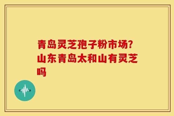 青岛灵芝孢子粉市场？山东青岛太和山有灵芝吗