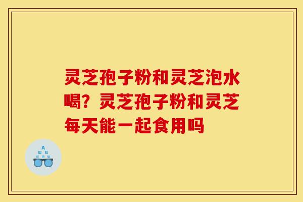 灵芝孢子粉和灵芝泡水喝?灵芝孢子粉和灵芝每天能一起食用吗 灵芝孢子粉和灵芝泡水喝?灵芝孢子粉和灵芝每天能一起食用吗