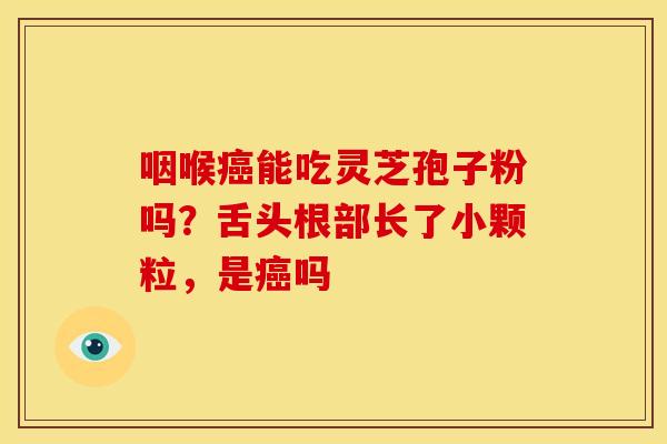 咽喉能吃灵芝孢子粉吗?舌头根部长了小颗粒,是吗 咽喉能吃灵芝孢子粉吗?舌头根部长了小颗粒,是吗