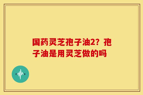 国药灵芝孢子油2?孢子油是用灵芝做的吗 国药灵芝孢子油2?孢子油是用灵芝做的吗