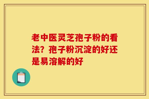 老中医灵芝孢子粉的看法?孢子粉沉淀的好还是易溶解的好 老中医灵芝孢子粉的看法?孢子粉沉淀的好还是易溶解的好