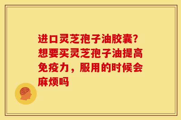 进口灵芝孢子油胶囊?想要买灵芝孢子油提高免疫力,服用的时候会麻烦吗 进口灵芝孢子油胶囊?想要买灵芝孢子油提高免疫力,服用的时候会麻烦吗