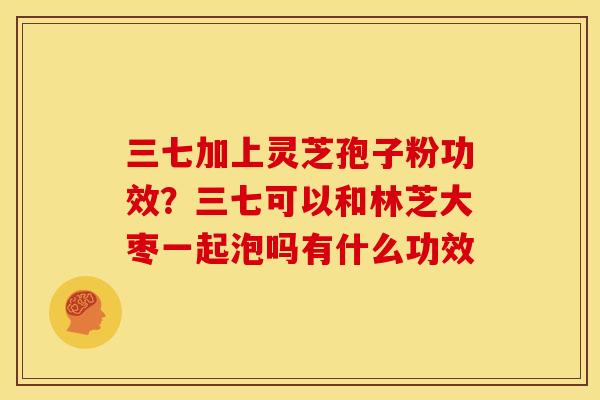 三七加上灵芝孢子粉功效?三七可以和林芝大枣一起泡吗有什么功效 三七加上灵芝孢子粉功效?三七可以和林芝大枣一起泡吗有什么功效