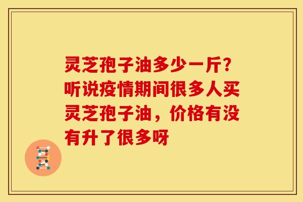 灵芝孢子油多少一斤?听说疫情期间很多人买灵芝孢子油,价格有没有升了很多呀 灵芝孢子油多少一斤?听说疫情期间很多人买灵芝孢子油,价格有没有升了很多呀