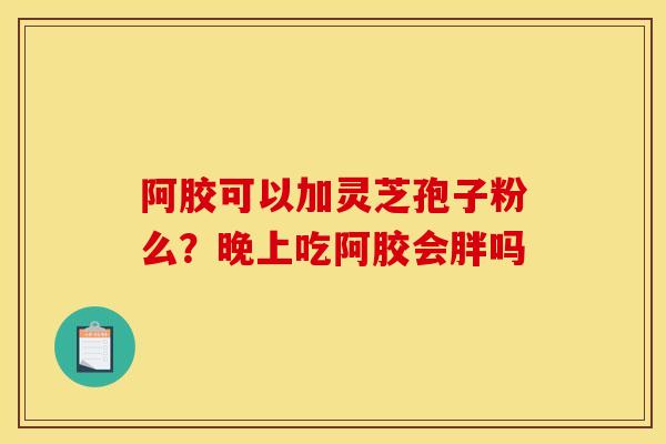 阿胶可以加灵芝孢子粉么?晚上吃阿胶会胖吗 阿胶可以加灵芝孢子粉么?晚上吃阿胶会胖吗