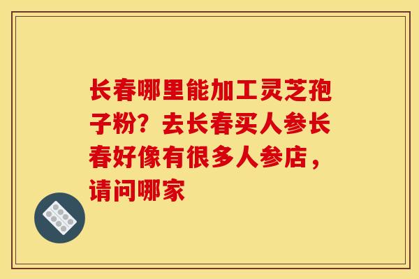 长春哪里能加工灵芝孢子粉?去长春买人参长春好像有很多人参店,请问哪家 长春哪里能加工灵芝孢子粉?去长春买人参长春好像有很多人参店,请问哪家