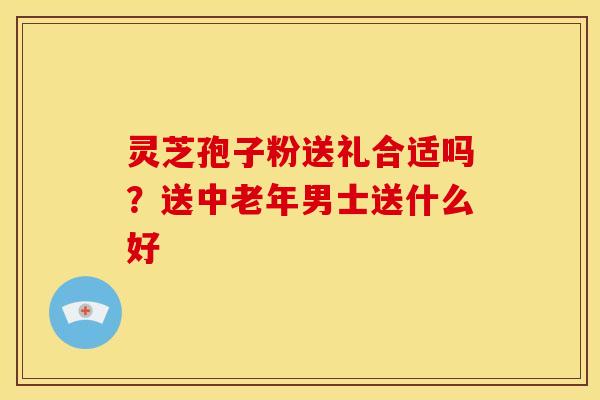 灵芝孢子粉送礼合适吗？送中老年男士送什么好