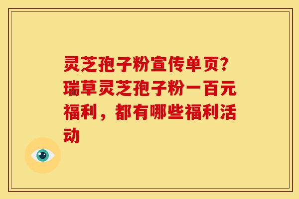 灵芝孢子粉宣传单页?瑞草灵芝孢子粉一百元福利,都有哪些福利活动 灵芝孢子粉宣传单页?瑞草灵芝孢子粉一百元福利,都有哪些福利活动
