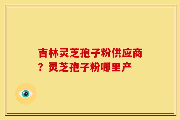 吉林灵芝孢子粉供应商?灵芝孢子粉哪里产 吉林灵芝孢子粉供应商?灵芝孢子粉哪里产