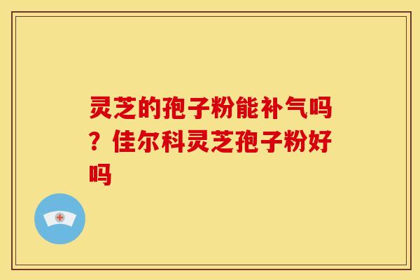 灵芝的孢子粉能吗?佳尔科灵芝孢子粉好吗 灵芝的孢子粉能吗?佳尔科灵芝孢子粉好吗