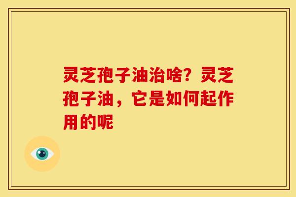 灵芝孢子油啥?灵芝孢子油,它是如何起作用的呢 灵芝孢子油啥?灵芝孢子油,它是如何起作用的呢