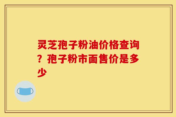 灵芝孢子粉油价格查询？孢子粉市面售价是多少