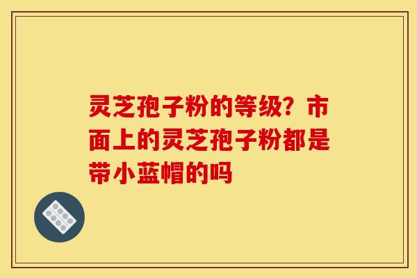 灵芝孢子粉的等级?市面上的灵芝孢子粉都是带小蓝帽的吗 灵芝孢子粉的等级?市面上的灵芝孢子粉都是带小蓝帽的吗