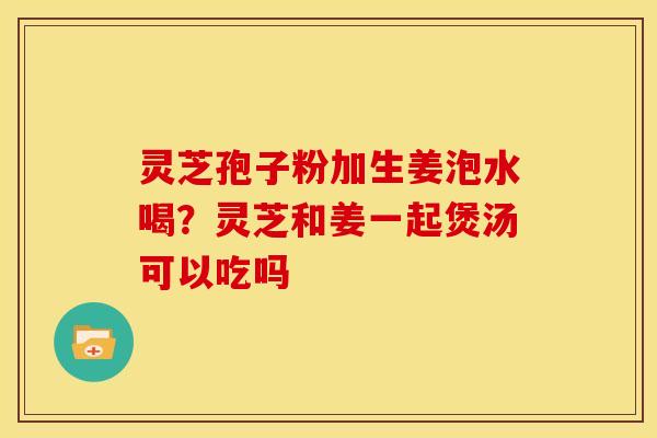 灵芝孢子粉加生姜泡水喝?灵芝和姜一起煲汤可以吃吗 灵芝孢子粉加生姜泡水喝?灵芝和姜一起煲汤可以吃吗