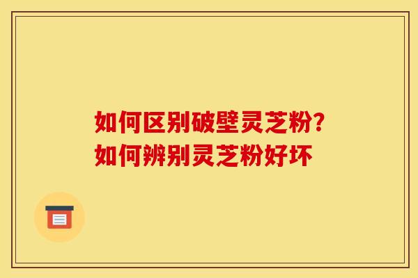 如何区别破壁灵芝粉?如何辨别灵芝粉好坏 如何区别破壁灵芝粉?如何辨别灵芝粉好坏