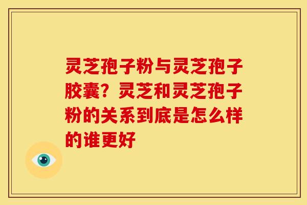 灵芝孢子粉与灵芝孢子胶囊?灵芝和灵芝孢子粉的关系到底是怎么样的谁更好 灵芝孢子粉与灵芝孢子胶囊?灵芝和灵芝孢子粉的关系到底是怎么样的谁更好
