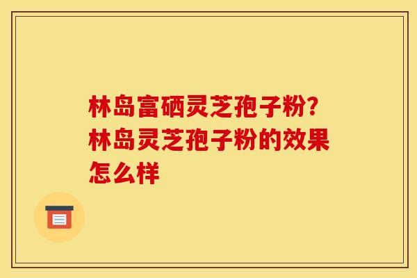 林岛富硒灵芝孢子粉?林岛灵芝孢子粉的效果怎么样 林岛富硒灵芝孢子粉?林岛灵芝孢子粉的效果怎么样