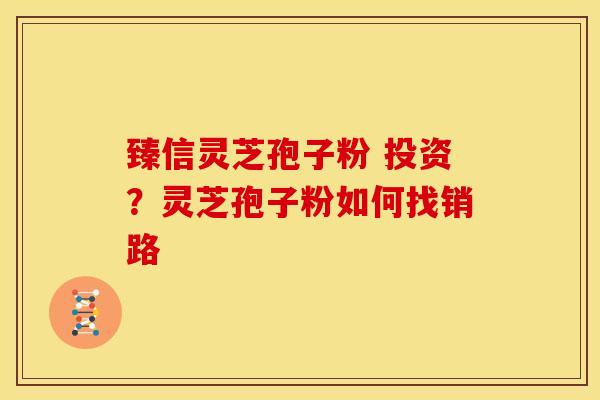 臻信灵芝孢子粉 投资?灵芝孢子粉如何找销路 臻信灵芝孢子粉 投资?灵芝孢子粉如何找销路