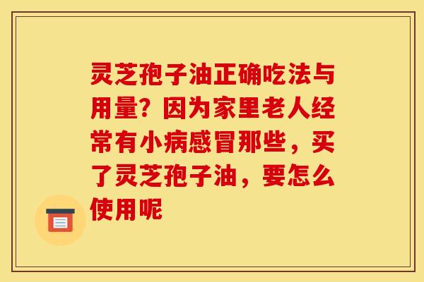灵芝孢子油正确吃法与用量?因为家里老人经常有小那些,买了灵芝孢子油,要怎么使用呢 灵芝孢子油正确吃法与用量?因为家里老人经常有小那些,买了灵芝孢子油,要怎么使用呢