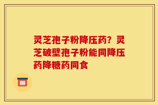 灵芝孢子粉药?灵芝破壁孢子粉能同药降糖药同食 灵芝孢子粉药?灵芝破壁孢子粉能同药降糖药同食