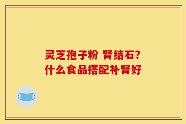 灵芝孢子粉 结石?什么食品搭配补好 灵芝孢子粉 结石?什么食品搭配补好