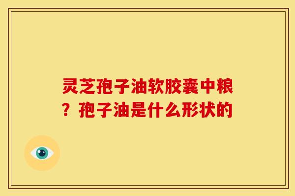 灵芝孢子油软胶囊中粮?孢子油是什么形状的 灵芝孢子油软胶囊中粮?孢子油是什么形状的
