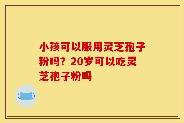 小孩可以服用灵芝孢子粉吗?20岁可以吃灵芝孢子粉吗 小孩可以服用灵芝孢子粉吗?20岁可以吃灵芝孢子粉吗