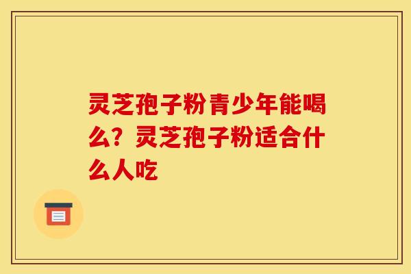 灵芝孢子粉青少年能喝么？灵芝孢子粉适合什么人吃