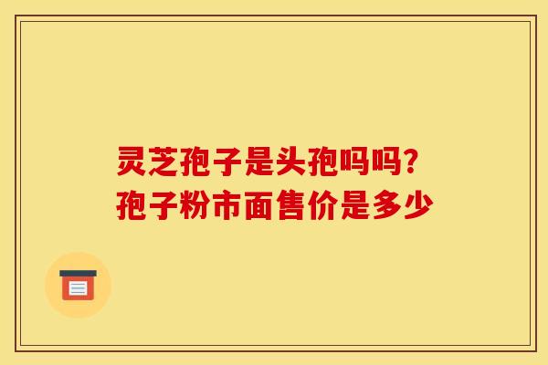 灵芝孢子是头孢吗吗?孢子粉市面售价是多少 灵芝孢子是头孢吗吗?孢子粉市面售价是多少