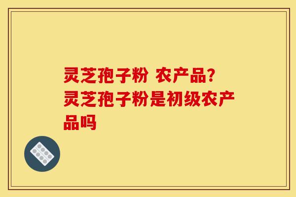灵芝孢子粉 农产品?灵芝孢子粉是初级农产品吗 灵芝孢子粉 农产品?灵芝孢子粉是初级农产品吗