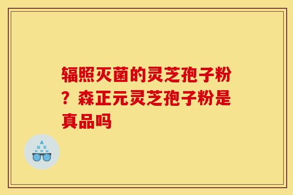 辐照灭菌的灵芝孢子粉?森正元灵芝孢子粉是真品吗 辐照灭菌的灵芝孢子粉?森正元灵芝孢子粉是真品吗