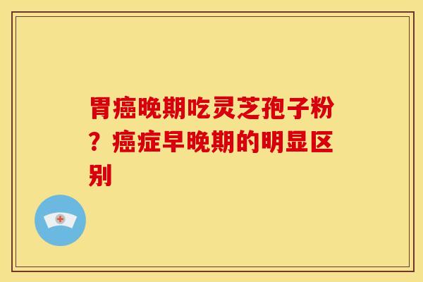 胃晚期吃灵芝孢子粉?症早晚期的明显区别 胃晚期吃灵芝孢子粉?症早晚期的明显区别