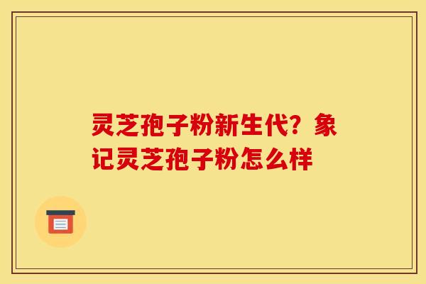 灵芝孢子粉新生代?象记灵芝孢子粉怎么样 灵芝孢子粉新生代?象记灵芝孢子粉怎么样