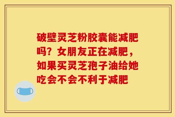 破壁灵芝粉胶囊能吗?女朋友正在,如果买灵芝孢子油给她吃会不会不利于 破壁灵芝粉胶囊能吗?女朋友正在,如果买灵芝孢子油给她吃会不会不利于