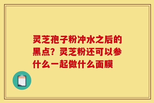 灵芝孢子粉冲水之后的黑点?灵芝粉还可以参什么一起做什么面膜 灵芝孢子粉冲水之后的黑点?灵芝粉还可以参什么一起做什么面膜