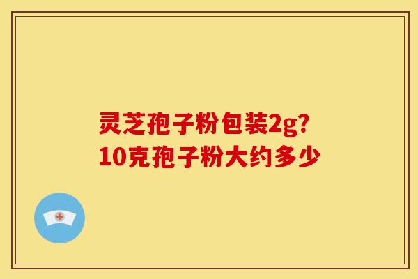 灵芝孢子粉包装2g?10克孢子粉大约多少 灵芝孢子粉包装2g?10克孢子粉大约多少