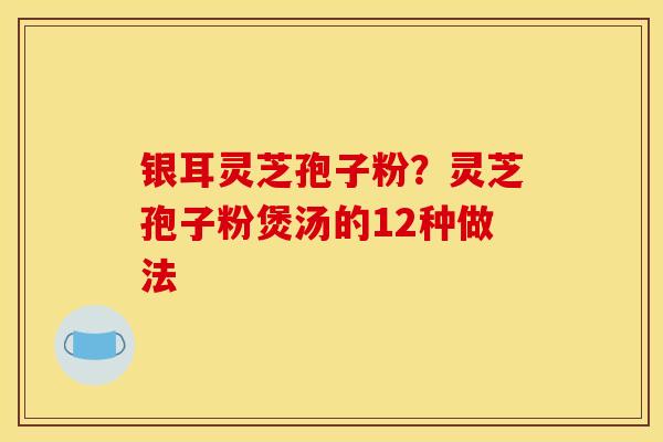 银耳灵芝孢子粉?灵芝孢子粉煲汤的12种做法 银耳灵芝孢子粉?灵芝孢子粉煲汤的12种做法