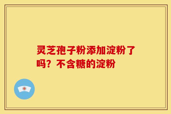 灵芝孢子粉添加淀粉了吗?不含糖的淀粉 灵芝孢子粉添加淀粉了吗?不含糖的淀粉