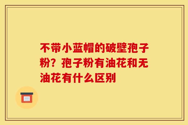 不带小蓝帽的破壁孢子粉?孢子粉有油花和无油花有什么区别 不带小蓝帽的破壁孢子粉?孢子粉有油花和无油花有什么区别