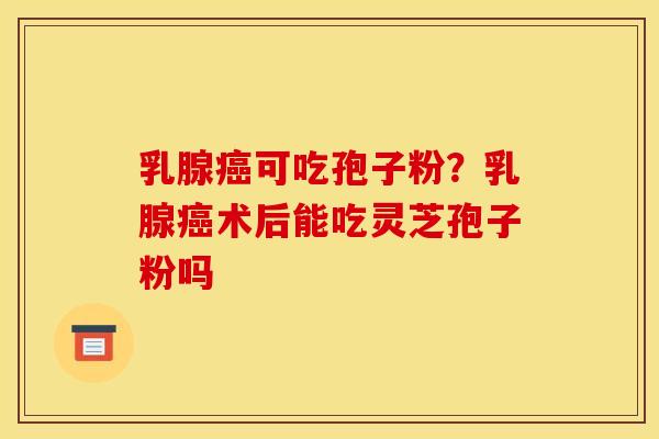 乳腺可吃孢子粉?乳腺术后能吃灵芝孢子粉吗 乳腺可吃孢子粉?乳腺术后能吃灵芝孢子粉吗