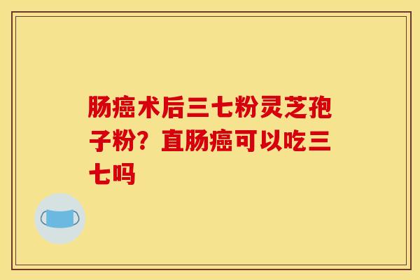 肠术后三七粉灵芝孢子粉?直肠可以吃三七吗 肠术后三七粉灵芝孢子粉?直肠可以吃三七吗