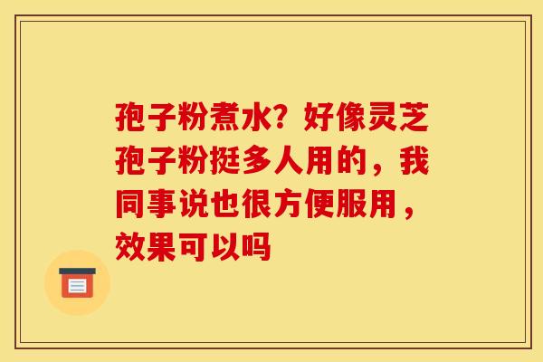 孢子粉煮水?好像灵芝孢子粉挺多人用的,我同事说也很方便服用,效果可以吗 孢子粉煮水?好像灵芝孢子粉挺多人用的,我同事说也很方便服用,效果可以吗