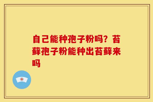 自己能种孢子粉吗?苔藓孢子粉能种出苔藓来吗 自己能种孢子粉吗?苔藓孢子粉能种出苔藓来吗